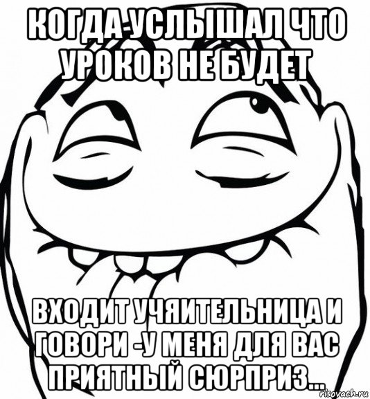 когда услышал что уроков не будет входит учяительница и говори -у меня для вас приятный сюрприз...