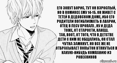 его зовут Борис, тут он взрослый, но в комиксе ему 14-15. Он живет с тетей в дедовском доме, ибо его родители погибли(мать в аварии, отец в лесу пропал) , ну и деда тоже, от старости, канеш.
Так, воот, от того, что в детстве дети с ним не общались, он стал чутка замкнут. Но все же не отбрасывает попыток втянуться в какую-нибудь компанию из ровесников