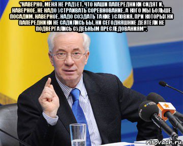 "наверно, меня не радует, что наши папередники сидят и, наверное, не надо устраивать соревнование, а кого мы больше посадим. наверное, надо создать такие условия, при которых ни папередники не садились бы, ни сегодняшние деятели не подвергались судебным преследованиям". , Мем азаров