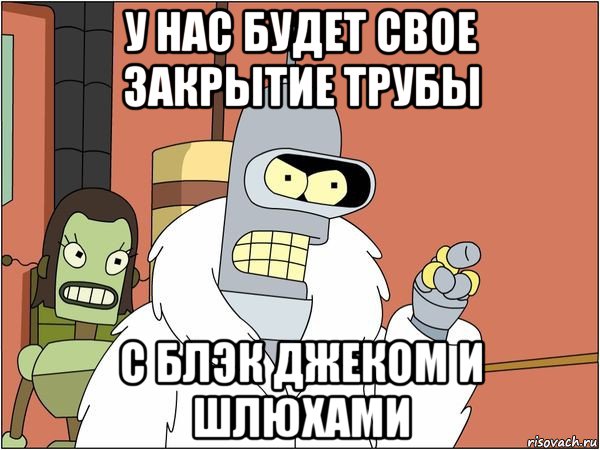 у нас будет свое закрытие трубы с блэк джеком и шлюхами, Мем Бендер