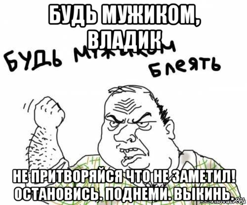 будь мужиком, владик не притворяйся что не заметил! остановись. поднеми. выкинь., Мем блять