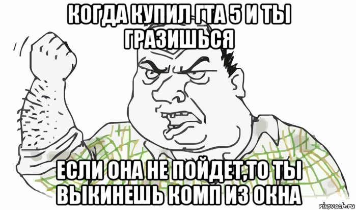 когда купил гта 5 и ты гразишься если она не пойдет,то ты выкинешь комп из окна