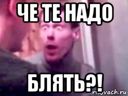 че те надо блять?!