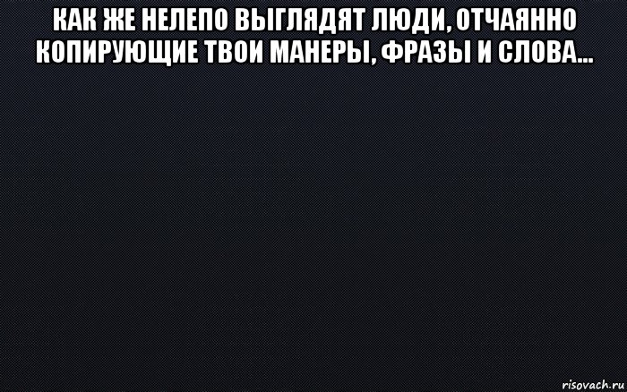 как же нелепо выглядят люди, отчаянно копирующие твои манеры, фразы и слова... , Мем черный фон