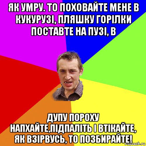 як умру. то поховайте мене в кукурузі, пляшку горілки поставте на пузі, в дупу пороху напхайте,підпаліть і втікайте, як взірвусь, то позбирайте!