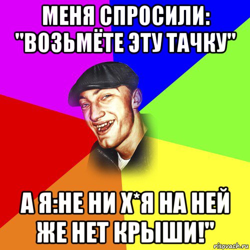 меня спросили: "возьмёте эту тачку" а я:не ни х*я на ней же нет крыши!", Мем ДЕРЗКИЙ БЫДЛОМЁТ