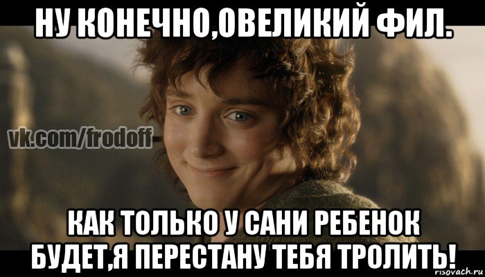 ну конечно,овеликий фил. как только у сани ребенок будет,я перестану тебя тролить!, Мем  Фродо