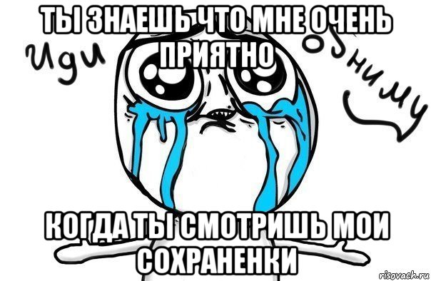 ты знаешь что мне очень приятно когда ты смотришь мои сохраненки, Мем Иди обниму