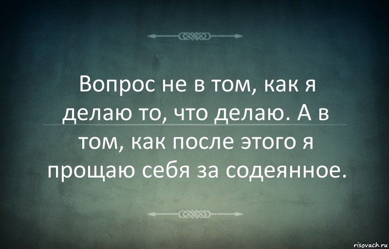 Вопрос не в том, как я делаю то, что делаю. А в том, как после этого я прощаю себя за содеянное.