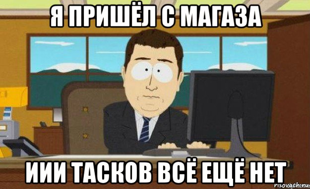 я пришёл с магаза иии тасков всё ещё нет