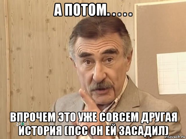 а потом. . . . . впрочем это уже совсем другая история (псс он ей засадил), Мем Каневский (Но это уже совсем другая история)