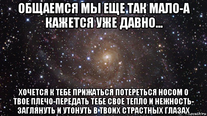 общаемся мы еще так мало-а кажется уже давно... хочется к тебе прижаться потереться носом о твое плечо-передать тебе свое тепло и нежность- заглянуть и утонуть в твоих страстных глазах, Мем  Космос (офигенно)