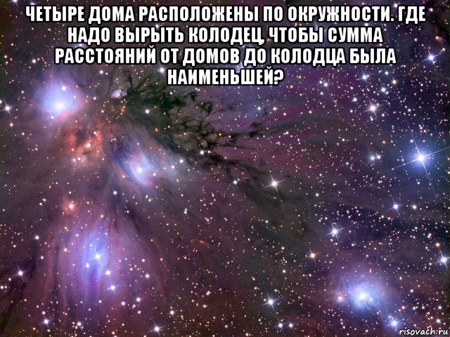 четыре дома расположены по окружности. где надо вырыть колодец, чтобы сумма расстояний от домов до колодца была наименьшей? , Мем Космос