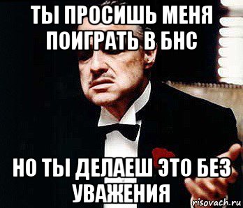 ты просишь меня поиграть в бнс но ты делаеш это без уважения