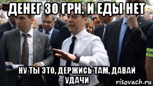 денег 30 грн. и еды нет ну ты это, держись там, давай удачи