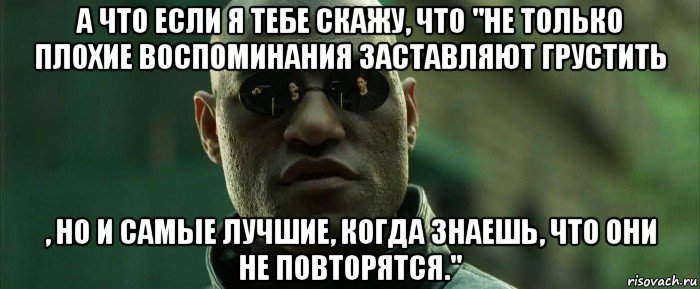 а что если я тебе скажу, что "не только плохие воспоминания заставляют грустить , но и самые лучшие, когда знаешь, что они не повторятся.", Мем  морфеус