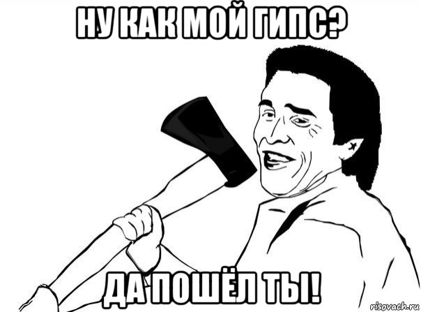 ну как мой гипс? да пошёл ты!