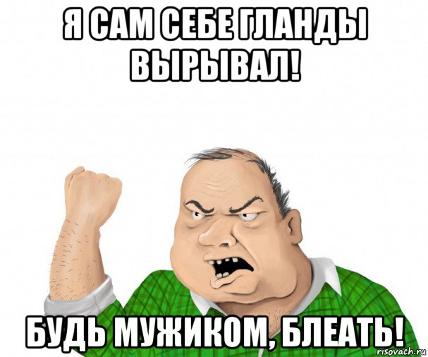 я сам себе гланды вырывал! будь мужиком, блеать!