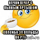 начни вечер с пьяным артышом спасибо за пальцы во рту, Мем Начни свой день