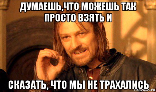 думаешь,что можешь так просто взять и сказать, что мы не трахались, Мем Нельзя просто так взять и (Боромир мем)