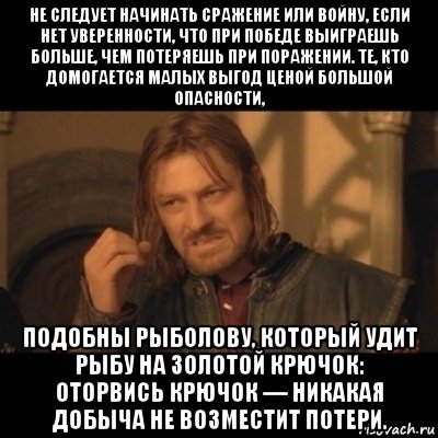 не следует начинать сражение или войну, если нет уверенности, что при победе выиграешь больше, чем потеряешь при поражении. те, кто домогается малых выгод ценой большой опасности, подобны рыболову, который удит рыбу на золотой крючок: оторвись крючок — никакая добыча не возместит потери.