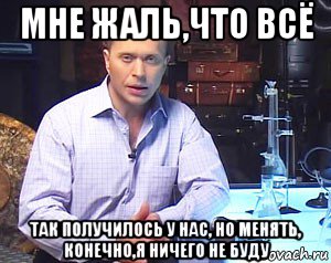 мне жаль,что всё так получилось у нас, но менять, конечно,я ничего не буду