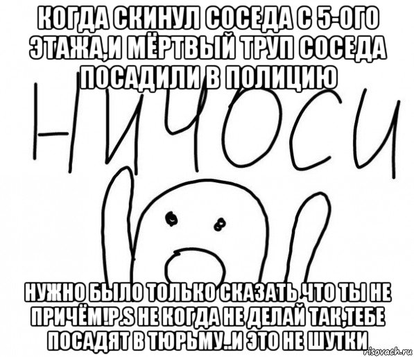 когда скинул соседа с 5-ого этажа,и мёртвый труп соседа посадили в полицию нужно было только сказать что ты не причём!p.s не когда не делай так,тебе посадят в тюрьму..и это не шутки