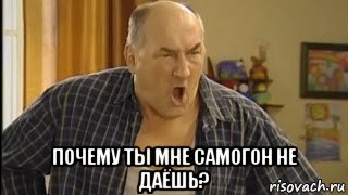  почему ты мне самогон не даёшь?