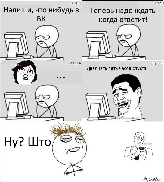 Напиши, что нибудь в ВК Теперь надо ждать когда ответит! ... Двадцать пять часов спустя Ну? Што