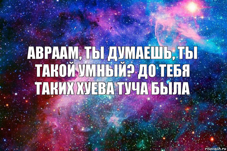 авраам, ты думаешь, ты такой умный? до тебя таких хуева туча была