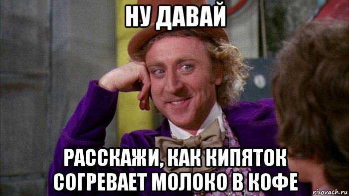 ну давай расскажи, как кипяток согревает молоко в кофе, Мем Ну давай расскажи (Вилли Вонка)