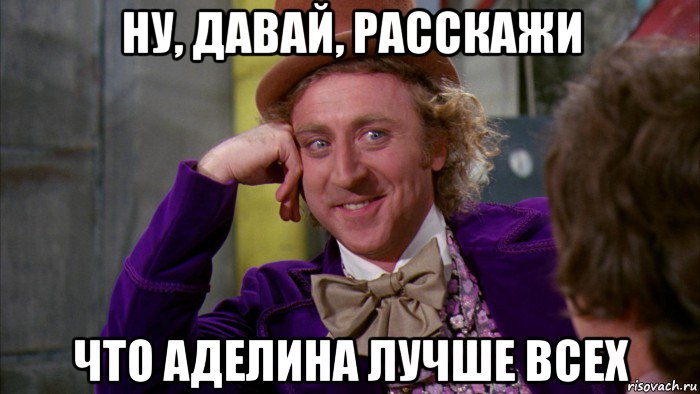 ну, давай, расскажи что аделина лучше всех, Мем Ну давай расскажи (Вилли Вонка)