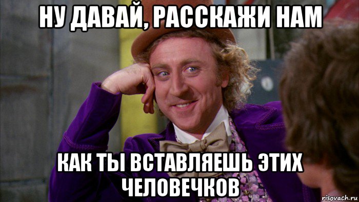 ну давай, расскажи нам как ты вставляешь этих человечков, Мем Ну давай расскажи (Вилли Вонка)