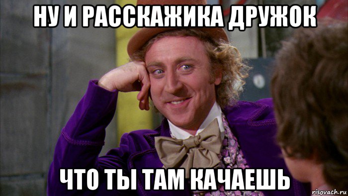 ну и расскажика дружок что ты там качаешь, Мем Ну давай расскажи (Вилли Вонка)