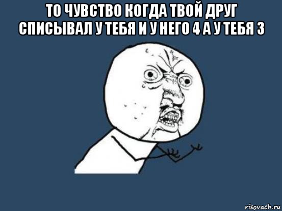 то чувство когда твой друг списывал у тебя и у него 4 а у тебя 3 , Мем Ну почему