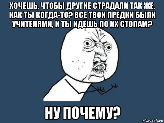 хочешь, чтобы другие страдали так же, как ты когда-то? все твои предки были учителями, и ты идёшь по их стопам? ну почему?, Мем Ну почему