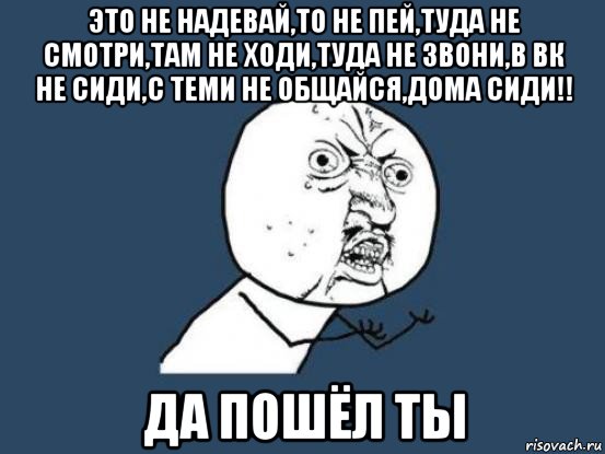 это не надевай,то не пей,туда не смотри,там не ходи,туда не звони,в вк не сиди,с теми не общайся,дома сиди!! да пошёл ты, Мем Ну почему