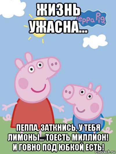 жизнь ужасна... пеппа, заткнись, у тебя лимоны... тоесть миллион! и говно под юбкой есть!