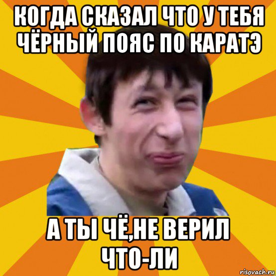 когда сказал что у тебя чёрный пояс по каратэ а ты чё,не верил что-ли