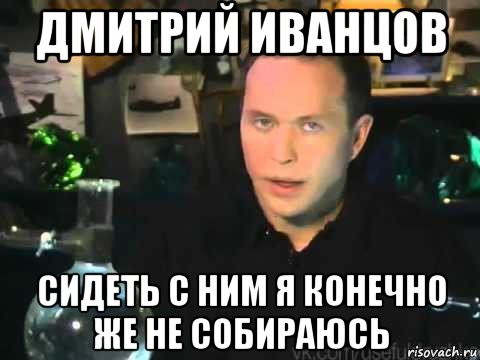 дмитрий иванцов сидеть с ним я конечно же не собираюсь, Мем Сергей Дружко