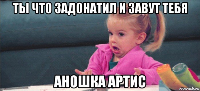 ты что задонатил и завут тебя аношка артис, Мем  Ты говоришь (девочка возмущается)