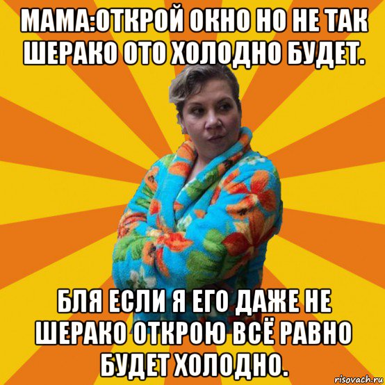 мама:открой окно но не так шерако ото холодно будет. бля если я его даже не шерако открою всё равно будет холодно.