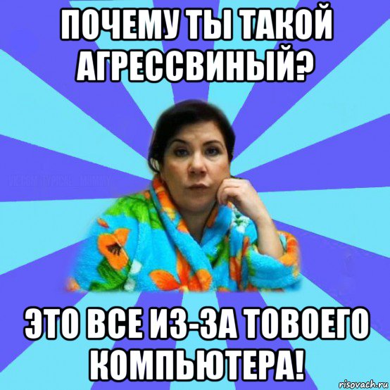 почему ты такой агрессвиный? это все из-за товоего компьютера!, Мем типичная мама