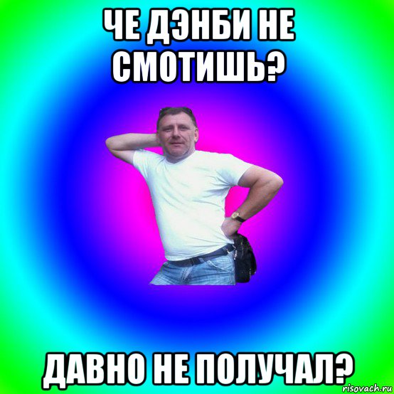 че дэнби не смотишь? давно не получал?