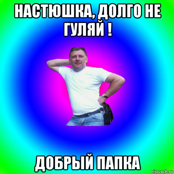 настюшка, долго не гуляй ! добрый папка