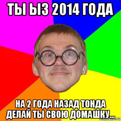 ты ыз 2014 года на 2 года назад тонда делай ты свою домашку..., Мем Типичный ботан