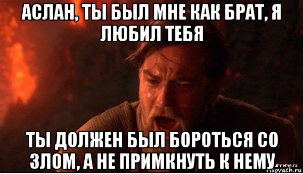 аслан, ты был мне как брат, я любил тебя ты должен был бороться со злом, а не примкнуть к нему, Мем ты был мне как брат