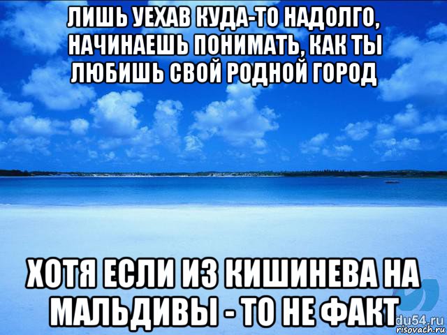 лишь уехав куда-то надолго, начинаешь понимать, как ты любишь свой родной город хотя если из кишинева на мальдивы - то не факт, Мем у каждой Ксюши должен быть свой 