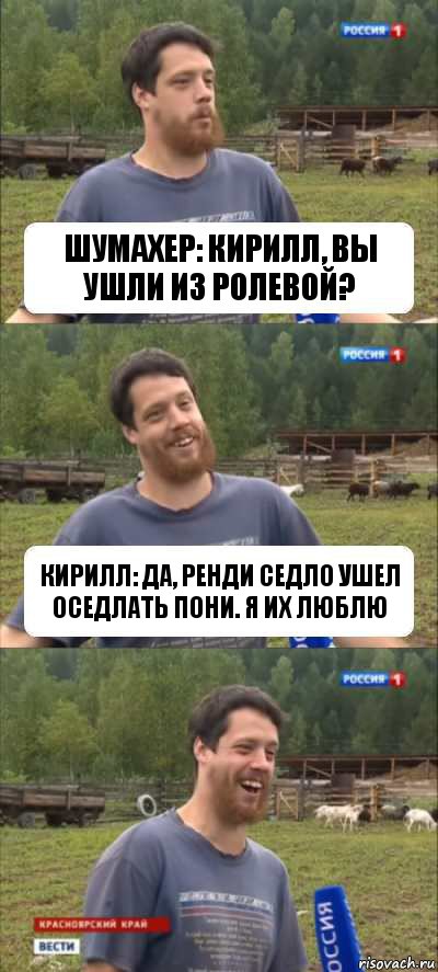 Шумахер: Кирилл, вы ушли из Ролевой? Кирилл: Да, Ренди Седло ушел оседлать пони. Я их люблю