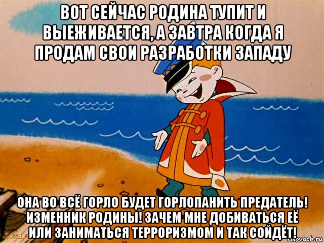 вот сейчас родина тупит и выеживается, а завтра когда я продам свои разработки западу она во всё горло будет горлопанить предатель! изменник родины! зачем мне добиваться её или заниматься терроризмом и так сойдёт!